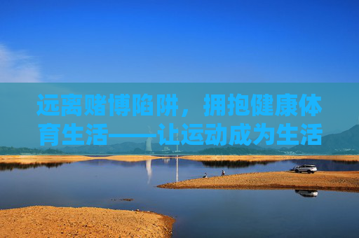 远离赌博陷阱,拥抱健康体育生活——让运动成为生活的主角,告别赌博陷阱,让运动成为生活的主角 远离赌博陷阱,拥抱健康体育生活——让运动成为生活的主角,告别赌博陷阱,让运动成为生活的主角