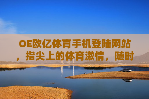 OE欧亿体育手机登陆网站,指尖上的体育激情,随时随地为你开启,OE欧亿体育手机登陆,指尖激情,随时开启 OE欧亿体育手机登陆网站,指尖上的体育激情,随时随地为你开启,OE欧亿体育手机登陆,指尖激情,随时开启