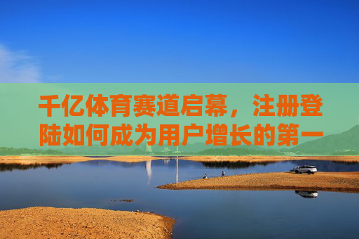 千亿体育赛道启幕，注册登陆如何成为用户增长的第一道门槛？千亿体育赛道启幕 注册登录成用户增长第一道门槛