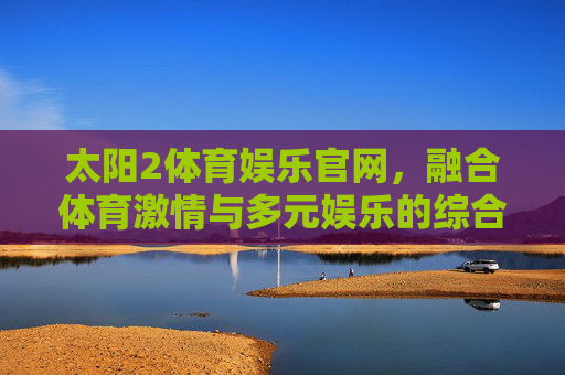 太阳2体育娱乐官网,融合体育激情与多元娱乐的综合性平台,太阳2体育娱乐官网,融合体育激情与多元娱乐的综合平台 太阳2体育娱乐官网,融合体育激情与多元娱乐的综合性平台,太阳2体育娱乐官网,融合体育激情与多元娱乐的综合平台