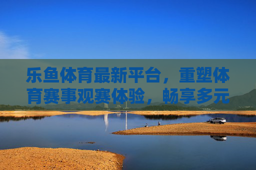 乐鱼体育最新平台,重塑体育赛事观赛体验,畅享多元互动,乐鱼体育最新平台,重塑观赛体验,畅享多元互动 乐鱼体育最新平台,重塑体育赛事观赛体验,畅享多元互动,乐鱼体育最新平台,重塑观赛体验,畅享多元互动