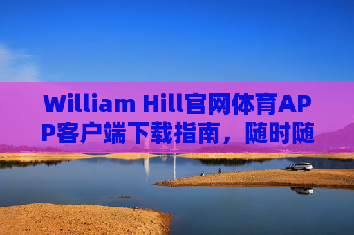 William Hill官网体育APP客户端下载指南，随时随地畅享顶级体育赛事体验，William Hill体育APP下载指南，随时随地畅享顶级赛事体验