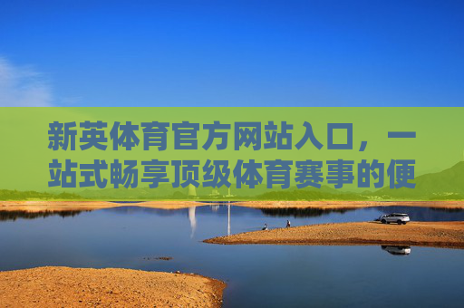 新英体育官方网站入口,一站式畅享顶级体育赛事的便捷通道,新英体育官网入口,一站式畅享顶级体育赛事的便捷通道 新英体育官方网站入口,一站式畅享顶级体育赛事的便捷通道,新英体育官网入口,一站式畅享顶级体育赛事的便捷通道