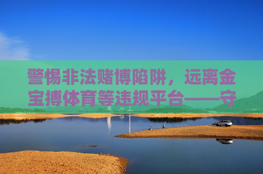 警惕非法赌博陷阱,远离金宝搏体育等违规平台——守护财产安全,选择合法娱乐,警惕非法赌博陷阱,远离金宝搏体育等违规平台守护财产安全 警惕非法赌博陷阱,远离金宝搏体育等违规平台——守护财产安全,选择合法娱乐,警惕非法赌博陷阱,远离金宝搏体育等违规平台守护财产安全
