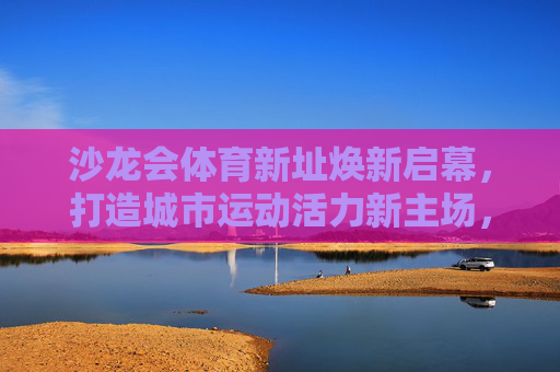 沙龙会体育新址焕新启幕,打造城市运动活力新主场,沙龙会体育新址焕新启幕 城市运动活力新主场 沙龙会体育新址焕新启幕,打造城市运动活力新主场,沙龙会体育新址焕新启幕 城市运动活力新主场