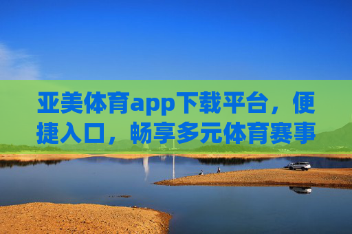 亚美体育app下载平台，便捷入口，畅享多元体育赛事新体验，亚美体育app，便捷入口，畅享多元赛事新体验