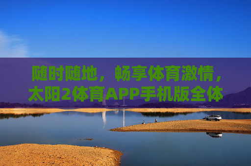 随时随地,畅享体育激情,太阳2体育APP手机版全体验 随时随地,畅享体育激情,太阳2体育APP手机版全体验