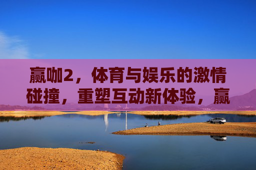 赢咖2,体育与娱乐的激情碰撞,重塑互动新体验,赢咖2,体育与娱乐的激情碰撞,重塑互动新体验 赢咖2,体育与娱乐的激情碰撞,重塑互动新体验,赢咖2,体育与娱乐的激情碰撞,重塑互动新体验