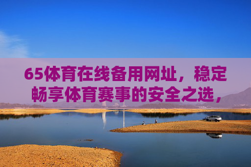 65体育在线备用网址,稳定畅享体育赛事的安全之选,65体育在线备用网址,稳定畅享体育赛事的安全之选 65体育在线备用网址,稳定畅享体育赛事的安全之选,65体育在线备用网址,稳定畅享体育赛事的安全之选