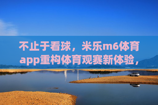 不止于看球,米乐m6体育app重构体育观赛新体验,米乐m6体育app,不止于看球,重构观赛新体验 不止于看球,米乐m6体育app重构体育观赛新体验,米乐m6体育app,不止于看球,重构观赛新体验