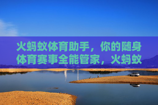 火蚂蚁体育助手,你的随身体育赛事全能管家,火蚂蚁体育助手,随身体育赛事全能管家 火蚂蚁体育助手,你的随身体育赛事全能管家,火蚂蚁体育助手,随身体育赛事全能管家