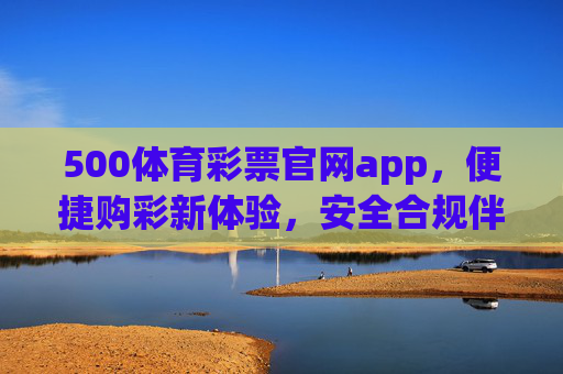 500体育彩票官网app，便捷购彩新体验，安全合规伴你行，500体育彩票官网app，便捷购彩新体验，安全合规伴你行
