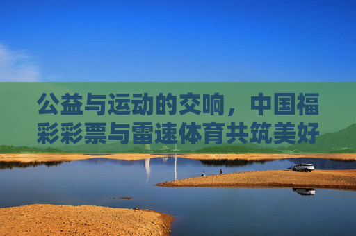 公益与运动的交响,中国福彩彩票与雷速体育共筑美好生活 公益与运动的交响,中国福彩彩票与雷速体育共筑美好生活