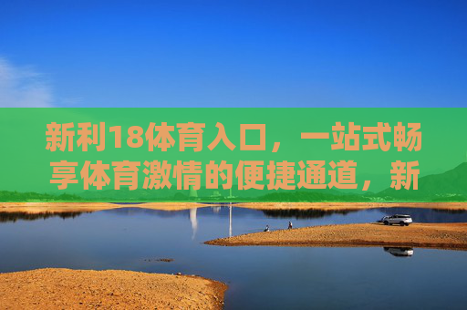 新利18体育入口,一站式畅享体育激情的便捷通道,新利18体育入口,一站式畅享体育激情的便捷通道 新利18体育入口,一站式畅享体育激情的便捷通道,新利18体育入口,一站式畅享体育激情的便捷通道