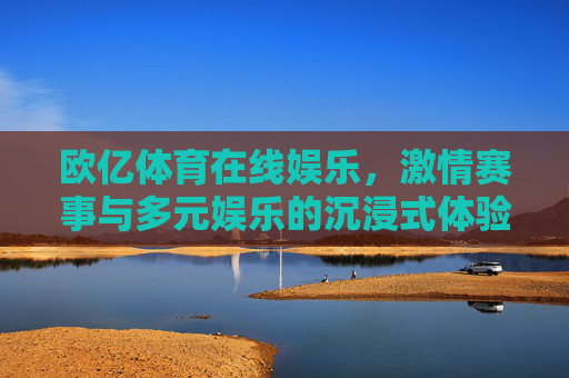 欧亿体育在线娱乐,激情赛事与多元娱乐的沉浸式体验 欧亿体育在线娱乐,激情赛事与多元娱乐的沉浸式体验