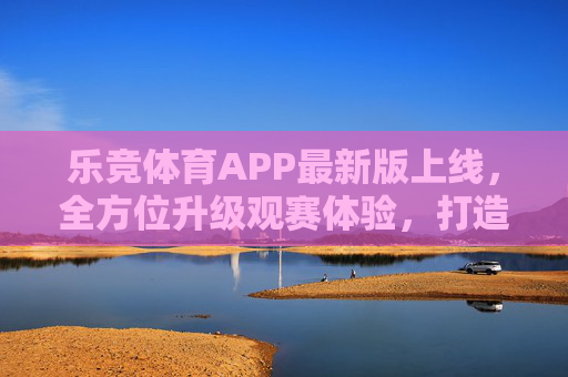 乐竞体育APP最新版上线,全方位升级观赛体验,打造体育迷专属竞技场,乐竞体育APP最新版上线,全方位升级观赛体验,打造体育迷专属竞技场 乐竞体育APP最新版上线,全方位升级观赛体验,打造体育迷专属竞技场,乐竞体育APP最新版上线,全方位升级观赛体验,打造体育迷专属竞技场