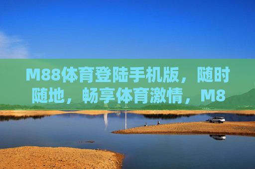 M88体育登陆手机版,随时随地,畅享体育激情,M88体育手机版,随时随地畅享体育激情 M88体育登陆手机版,随时随地,畅享体育激情,M88体育手机版,随时随地畅享体育激情