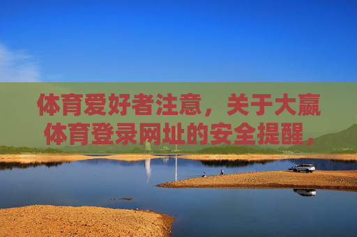 体育爱好者注意,关于大嬴体育登录网址的安全提醒,体育爱好者注意,大嬴体育登录网址安全提醒 体育爱好者注意,关于大嬴体育登录网址的安全提醒,体育爱好者注意,大嬴体育登录网址安全提醒