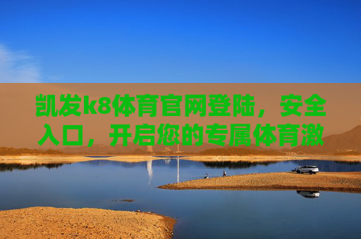 凯发k8体育官网登陆,安全入口,开启您的专属体育激情之旅,凯发k8体育官网登陆,安全入口,开启专属体育激情之旅 凯发k8体育官网登陆,安全入口,开启您的专属体育激情之旅,凯发k8体育官网登陆,安全入口,开启专属体育激情之旅