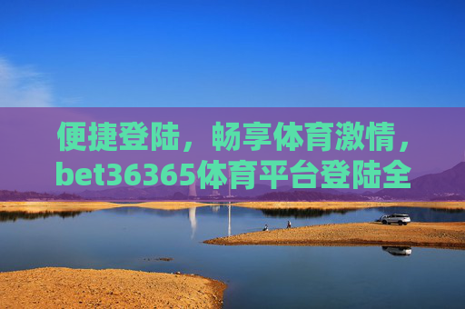 便捷登陆，畅享体育激情，bet36365体育平台登陆全攻略，bet36365体育平台登陆全攻略，便捷畅享体育激情