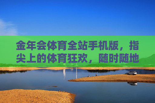 金年会体育全站手机版,指尖上的体育狂欢,随时随地燃情赛场,指尖狂欢,赛场随行,金年会体育全站手机版 金年会体育全站手机版,指尖上的体育狂欢,随时随地燃情赛场,指尖狂欢,赛场随行,金年会体育全站手机版