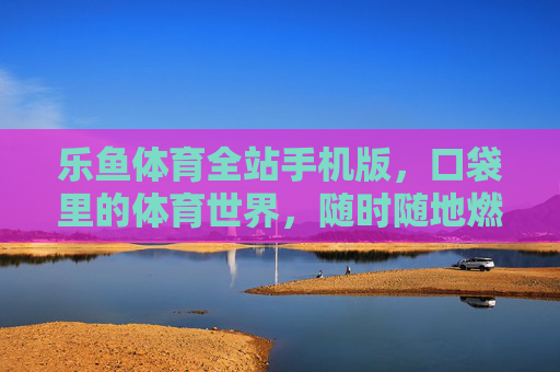 乐鱼体育全站手机版，口袋里的体育世界，随时随地燃情赛场，乐鱼体育手机版，口袋里的体育世界，随时随地燃情赛场