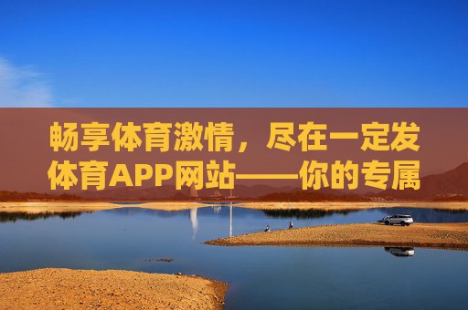 畅享体育激情,尽在一定发体育APP网站——你的专属体育赛事与互动平台,一定发体育APP,专属赛事互动,畅享体育激情 畅享体育激情,尽在一定发体育APP网站——你的专属体育赛事与互动平台,一定发体育APP,专属赛事互动,畅享体育激情