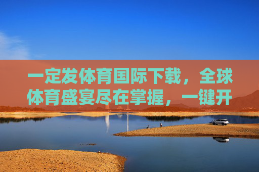 一定发体育国际下载，全球体育盛宴尽在掌握，一键开启激情观赛新体验，体育国际下载，全球体育盛宴，一键开启激情观赛新体验