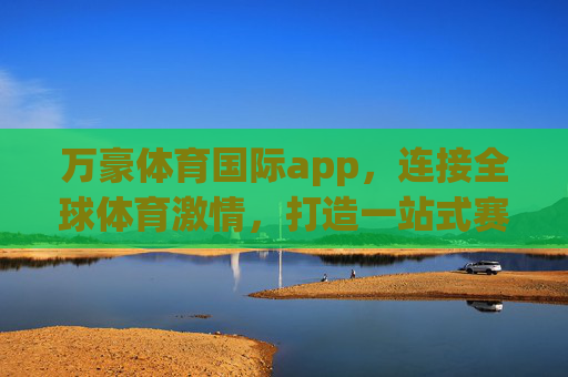 万豪体育国际app，连接全球体育激情，打造一站式赛事服务平台，万豪体育国际app，连接全球体育激情，一站式赛事服务平台