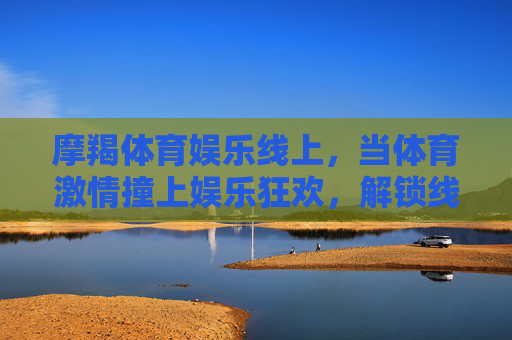 摩羯体育娱乐线上，当体育激情撞上娱乐狂欢，解锁线上互动新体验，摩羯体育娱乐线上，当体育激情撞上娱乐狂欢，解锁互动新体验