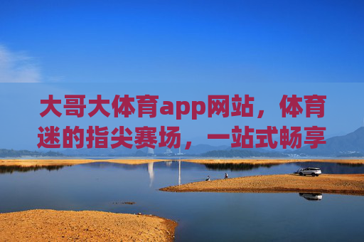 大哥大体育app网站，体育迷的指尖赛场，一站式畅享极致体育体验，体育迷指尖赛场，大哥大体育app一站式极致体验