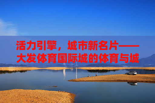 活力引擎，城市新名片——大发体育国际城的体育与城市共融之路，活力引擎·城市新名片，大发体育国际城的体育与城市共融