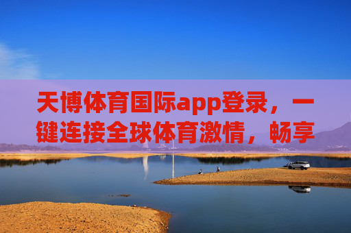 天博体育国际app登录,一键连接全球体育激情,畅享专业观赛新体验 天博体育国际app登录,一键连接全球体育激情,畅享专业观赛新体验