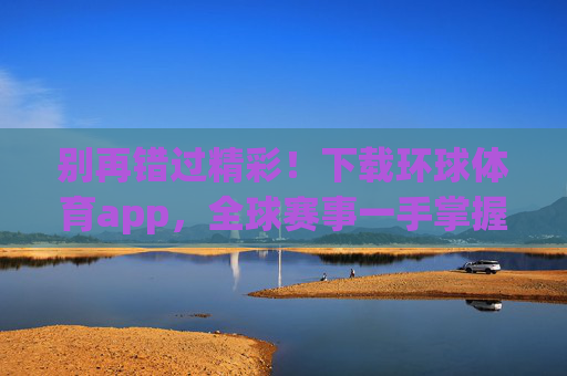 别再错过精彩!下载环球体育app,全球赛事一手掌握,环球体育app,全球赛事一手掌握,精彩不错过 别再错过精彩!下载环球体育app,全球赛事一手掌握,环球体育app,全球赛事一手掌握,精彩不错过