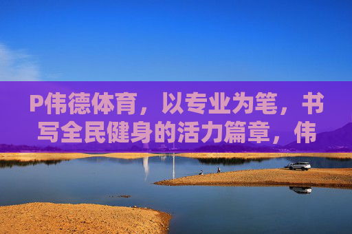P伟德体育,以专业为笔,书写全民健身的活力篇章,伟德体育,专业为笔,活力全民健身 P伟德体育,以专业为笔,书写全民健身的活力篇章,伟德体育,专业为笔,活力全民健身