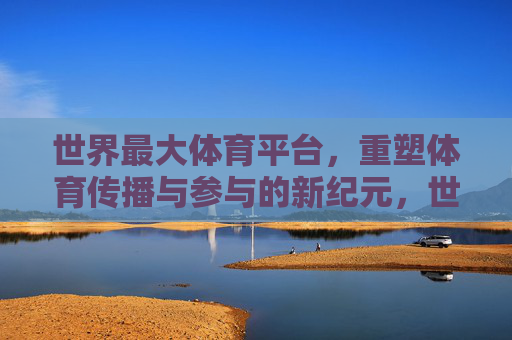 世界最大体育平台,重塑体育传播与参与的新纪元,世界最大体育平台,重塑体育传播与参与新纪元 世界最大体育平台,重塑体育传播与参与的新纪元,世界最大体育平台,重塑体育传播与参与新纪元