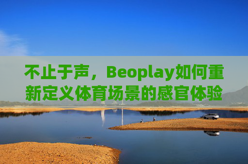 不止于声,Beoplay如何重新定义体育场景的感官体验,Beoplay,不止于声,重新定义体育场景的感官体验 不止于声,Beoplay如何重新定义体育场景的感官体验,Beoplay,不止于声,重新定义体育场景的感官体验