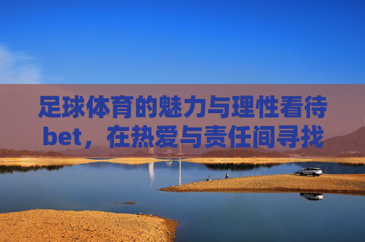 足球体育的魅力与理性看待bet,在热爱与责任间寻找平衡,足球魅力与理性bet,在热爱和责任间平衡 足球体育的魅力与理性看待bet,在热爱与责任间寻找平衡,足球魅力与理性bet,在热爱和责任间平衡
