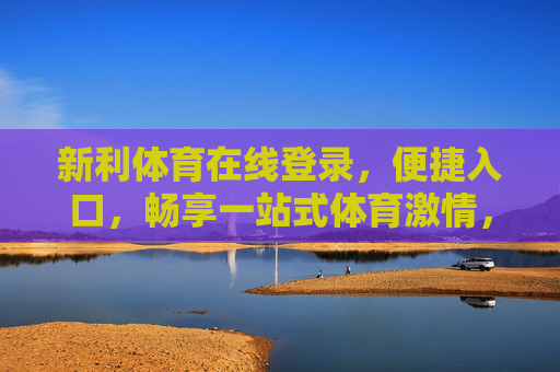 新利体育在线登录,便捷入口,畅享一站式体育激情,新利体育便捷登录,畅享一站式体育激情 新利体育在线登录,便捷入口,畅享一站式体育激情,新利体育便捷登录,畅享一站式体育激情