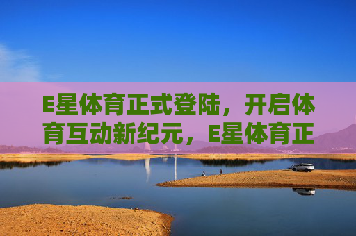 E星体育正式登陆,开启体育互动新纪元,E星体育正式登陆 开启体育互动新纪元 E星体育正式登陆,开启体育互动新纪元,E星体育正式登陆 开启体育互动新纪元