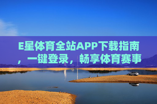 E星体育全站APP下载指南，一键登录，畅享体育赛事全体验