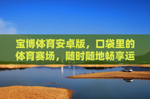 宝博体育安卓版,口袋里的体育赛场,随时随地畅享运动激情,宝博体育安卓版,口袋赛场,激情随行 宝博体育安卓版,口袋里的体育赛场,随时随地畅享运动激情,宝博体育安卓版,口袋赛场,激情随行