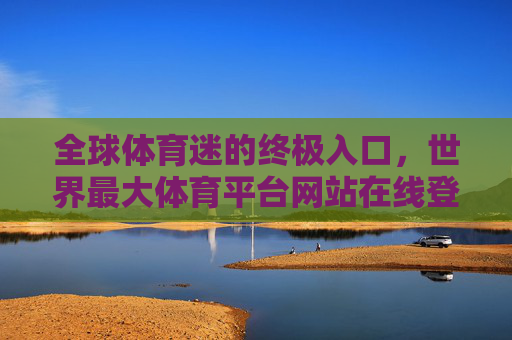 全球体育迷的终极入口，世界最大体育平台网站在线登录全攻略，全球体育迷终极入口，世界最大体育平台在线登录全攻略