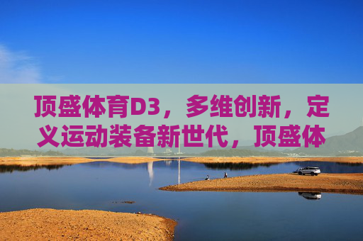 顶盛体育D3,多维创新,定义运动装备新世代,顶盛体育D3,多维创新定义运动装备新世代 顶盛体育D3,多维创新,定义运动装备新世代,顶盛体育D3,多维创新定义运动装备新世代