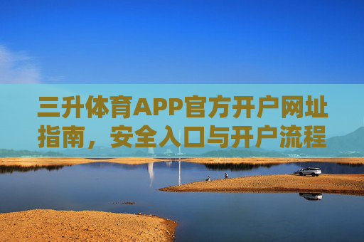 三升体育APP官方开户网址指南,安全入口与开户流程详解,三升体育APP官方开户指南,安全入口、网址及流程详解 三升体育APP官方开户网址指南,安全入口与开户流程详解,三升体育APP官方开户指南,安全入口、网址及流程详解