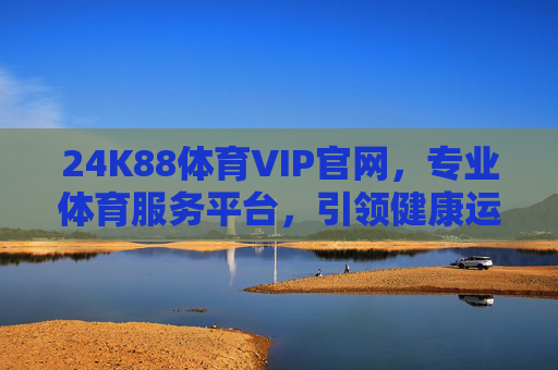 24K88体育VIP官网,专业体育服务平台,引领健康运动新体验,24K88体育VIP,专业引领健康运动新体验 24K88体育VIP官网,专业体育服务平台,引领健康运动新体验,24K88体育VIP,专业引领健康运动新体验