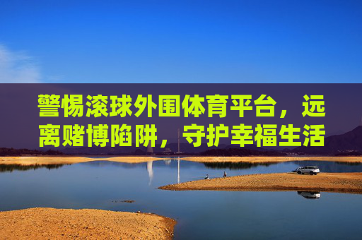 警惕滚球外围体育平台,远离赌博陷阱,守护幸福生活,远离滚球外围赌博陷阱,守护幸福生活 警惕滚球外围体育平台,远离赌博陷阱,守护幸福生活,远离滚球外围赌博陷阱,守护幸福生活