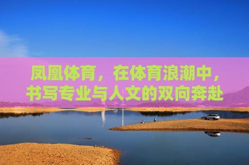 凤凰体育,在体育浪潮中,书写专业与人文的双向奔赴 凤凰体育,在体育浪潮中,书写专业与人文的双向奔赴
