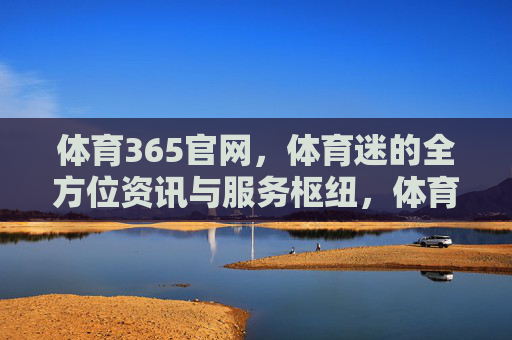 体育365官网,体育迷的全方位资讯与服务枢纽,体育365,体育迷全方位资讯与服务枢纽 体育365官网,体育迷的全方位资讯与服务枢纽,体育365,体育迷全方位资讯与服务枢纽