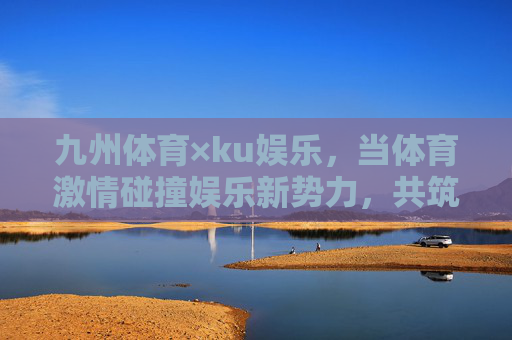 九州体育×ku娱乐,当体育激情碰撞娱乐新势力,共筑多元体验生态,九州体育×ku娱乐,体育激情碰撞娱乐新势力,共筑多元体验生态 九州体育×ku娱乐,当体育激情碰撞娱乐新势力,共筑多元体验生态,九州体育×ku娱乐,体育激情碰撞娱乐新势力,共筑多元体验生态